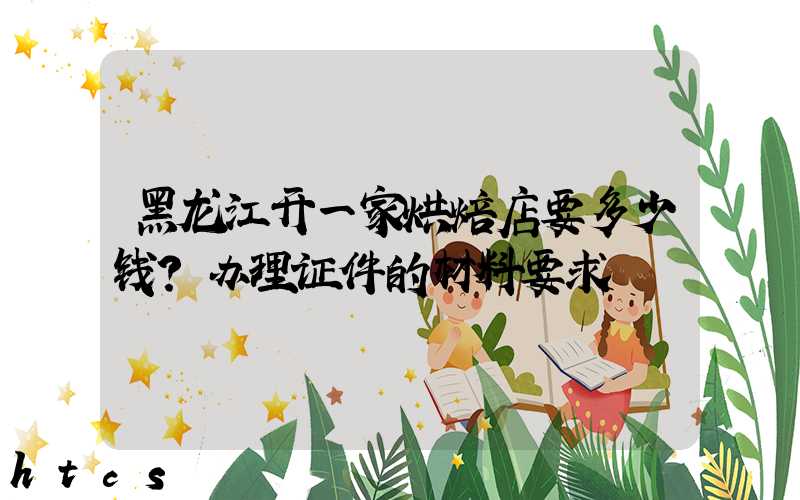 黑龙江开一家烘焙店要多少钱？办理证件的材料要求！