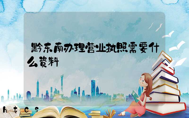 黔东南办理营业执照需要什么资料?清单分享!