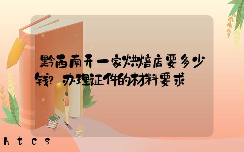 黔西南开一家烘焙店要多少钱？办理证件的材料要求！