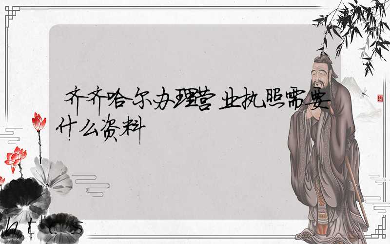 齐齐哈尔办理营业执照需要什么资料?清单分享!