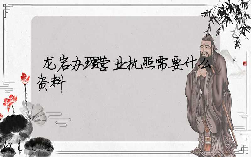 龙岩办理营业执照需要什么资料?清单分享!