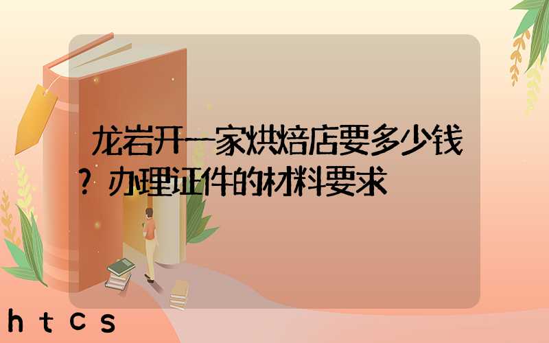 龙岩开一家烘焙店要多少钱？办理证件的材料要求！